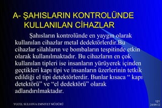 A- ŞAHISLARIN KONTROLÜNDE
   KULLANILAN CİHAZLAR
      Şahısların kontrolünde en yaygın olarak
kullanılan cihazlar metal dedektörlerdir.Bu
cihazlar silahların ve bombaların tespitinde etkin
olarak kullanılmaktadır. Bu cihazların en çok
kullanılan tipleri ise insanların yürüyerek içinden
geçtikleri kapı tipi ve insanların üzerlerinin tetkik
edildiği el tipi detektörlerdir. Bunlar kısaca “ kapı
detektörü” ve “el dedektörü” olarak
adlandırılmaktadır.
                                                            121
YUCEL SULUOVA EMNIYET MÜDÜRÜ                            24/09/12
 