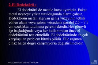 2-El Dedektörü :
      El dedektörü de metale karşı uyarlıdır. Fakat
metal nesneye yakın tutulduğunda alarm çalışır.
Dedektörün metali algıyan geniş yüzeyinin tetkik
edilen alana veya şahsın vücuduna paralel 2.5 – 7.5
cm uzaklıkta tutulması gerekmektedir.Her görevli
işe başladığında veya her kullanımdan önce el
dedektörünü test etmelidir. El dedektöründe en çok
karşılaşılan problem bitmiş pilidir. Pile rağmen
cihaz halen doğru çalışmıyorsa değiştirilmelidir.



                                                          123
YUCEL SULUOVA EMNIYET MÜDÜRÜ                          24/09/12
 