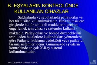 B- EŞYALARIN KONTROLÜNDE
   KULLANILAN CİHAZLAR
       Saldırılarda ve sabotajlarda patlayıcılar ve
 her türlü silah kullanılmaktadır. Bina ve tesislere
 girişlerde bu tür tehlikeli maddelerin geçisini
 engellemek için cihaz ve sistemler kullanıl -
 maktadır. Patlayıcıları ve bomba düzeneklerini
 tespit eden bu aletlere kullandıkları yöntemlere
 göre Patlayıcı koklama dedektörü veya patlayıcı
 tarama sistemleri denir. Günümüzde eşyaların
 kontrolünde en çok X-Ray sistemi
 kullanılmaktadır.

                                                           124
YUCEL SULUOVA EMNIYET MÜDÜRÜ                           24/09/12
 