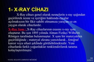 1- X-RAY CİHAZI
       X-Ray cihazı genel olarak nesnelerin x-ray ışığından
geçirilerek nesne ve içeriğini hakkında eşyalar
açılmaksızın bir fikir sahibi olmamıza yarayan ve en
yaygın olarak cihazlardır.
X-Ray Işını : X-Ray cihazlarının esasını x-ray ışını
oluşturur. Bu ışın 1895 yılında Alman Fizikçi Wilhelm
Röntgen tarafından bulunmuştur. X ışını bir materyalden
geçirildiğinde ; materyal ekrana yansıtılarak , fotoğraf
karesi veya siluet şeklinde görülebilmektedir. Yeni
cihazlarda farklı yoğunluklar renklendirilerek tarama
kolaylaştırılmıştır.

                                                                  125
YUCEL SULUOVA EMNIYET MÜDÜRÜ                                  24/09/12
 