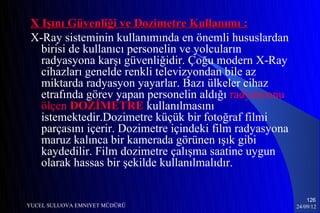 X Işını Güvenliği ve Dozimetre Kullanımı :
 X-Ray sisteminin kullanımında en önemli hususlardan
   birisi de kullanıcı personelin ve yolcuların
   radyasyona karşı güvenliğidir. Çoğu modern X-Ray
   cihazları genelde renkli televizyondan bile az
   miktarda radyasyon yayarlar. Bazı ülkeler cihaz
   etrafında görev yapan personelin aldığı radyasyonu
   ölçen DOZİMETRE kullanılmasını
   istemektedir.Dozimetre küçük bir fotoğraf filmi
   parçasını içerir. Dozimetre içindeki film radyasyona
   maruz kalınca bir kamerada görünen ışık gibi
   kaydedilir. Film dozimetre çalışma saatine uygun
   olarak hassas bir şekilde kullanılmalıdır.


                                                              126
YUCEL SULUOVA EMNIYET MÜDÜRÜ                              24/09/12
 