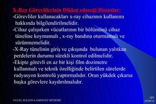 X-Ray Görevlilerinin Dikkat edeceği Hususlar:
-Görevliler kullanacakları x-ray cihazının kullanımı
  hakkında bilgilendirilmelidir.
-Cihaz çalışırken vücutlarının bir bölümünü cihaz
  tüneline koymamalı , x-ray bandına oturmamalı ve
  sürünmemelidir.
-X-Ray tünelinin giriş ve çıkışında bulunan yalıtkan
 perdelerin durumu sürekli kontrol edilmelidir.
-Ekipte görevli en az bir kişi film dozimetre
 kullanmalı ve teknik özelliğinde belirtilen sürelerde
 radyasyon kontrolü yaptırmalıdır. Oran yükdek çıkarsa
 başka görevlere kaydırılmalıdır.

                                                             127
YUCEL SULUOVA EMNIYET MÜDÜRÜ                             24/09/12
 