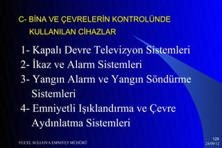 C- BİNA VE ÇEVRELERİN KONTROLÜNDE
    KULLANILAN CİHAZLAR

1- Kapalı Devre Televizyon Sistemleri
2- İkaz ve Alarm Sistemleri
3- Yangın Alarm ve Yangın Söndürme
   Sistemleri
4- Emniyetli Işıklandırma ve Çevre
   Aydınlatma Sistemleri
                                            129
YUCEL SULUOVA EMNIYET MÜDÜRÜ            24/09/12
 