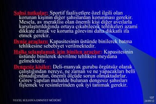 Şahsi tutkular: Sportif faaliyetlere özel ilgili olan
  korunan kişinin diğer şahıslardan korunması gerekir.
  Mesela, av meraklısı olan önemli kişi diğer avcılarla
  karşılaştırıldığında ortaya çıkabilecek tehlikeleri azami
  dikkate almak ve koruma görevini daha dikkatli ifa
  etmek gerekir.
Deniz araçları: Kapasitesinin üstünde binilerek batma
  tehlikesine sebebiyet verilmektedir.
Halkı selamlamak için binilen araçlar: Kapasitesinin
  üstünde binilerek devrilme tehlikesi meydana
  gelmektedir.
Dengesiz kişiler: Deli-manyak gurubu örgütsüz olarak
  çalıştığından nereye, ne zaman ve ne yapacakları belli
  olmadığından, önemli ölçüde sorun olmaktadırlar.
  Görev yapılan mahalde bulunan dengesiz şahısları
  fişlemek ve resimlerinden çok iyi tanımak gerekir.

                                                                  137
YUCEL SULUOVA EMNIYET MÜDÜRÜ                                  24/09/12
 