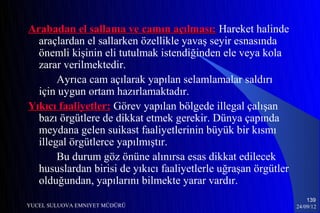 Arabadan el sallama ve camın açılması: Hareket halinde
  araçlardan el sallarken özellikle yavaş seyir esnasında
  önemli kişinin eli tutulmak istendiğinden ele veya kola
  zarar verilmektedir.
       Ayrıca cam açılarak yapılan selamlamalar saldırı
  için uygun ortam hazırlamaktadır.
Yıkıcı faaliyetler: Görev yapılan bölgede illegal çalışan
  bazı örgütlere de dikkat etmek gerekir. Dünya çapında
  meydana gelen suikast faaliyetlerinin büyük bir kısmı
  illegal örgütlerce yapılmıştır.
       Bu durum göz önüne alınırsa esas dikkat edilecek
  hususlardan birisi de yıkıcı faaliyetlerle uğraşan örgütler
  olduğundan, yapılarını bilmekte yarar vardır.
                                                                    139
YUCEL SULUOVA EMNIYET MÜDÜRÜ                                    24/09/12
 