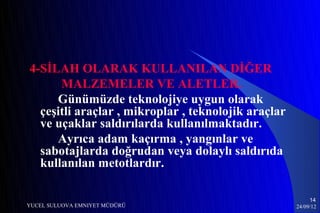 4-SİLAH OLARAK KULLANILAN DİĞER
      MALZEMELER VE ALETLER.
     Günümüzde teknolojiye uygun olarak
  çeşitli araçlar , mikroplar , teknolojik araçlar
  ve uçaklar saldırılarda kullanılmaktadır.
     Ayrıca adam kaçırma , yangınlar ve
  sabotajlarda doğrudan veya dolaylı saldırıda
  kullanılan metotlardır.

                                                          14
YUCEL SULUOVA EMNIYET MÜDÜRÜ                         24/09/12
 