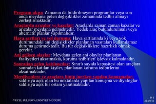 Program akışı: Zamanın da bildirilmeyen programlar veya son
  anda meydana gelen değişiklikler zamanında tedbir almayı
  zorlaştırmaktadır.
Araçlarda arızalar ve kazalar: Araçlarda zaman zaman kazalar ve
  arızalar meydana gelmektedir. Yedek araç bulundurulmalı veya
  alternatif planlar yapılmalıdır.
Hava şartları ve yol durumu: Hava şartlarında ki veya yok
  durumundaki ani değişiklikler planlanan vasıtaları kullanılamaz
  duruma getirmektedir. Bu tür değişikliklere hazırlıklı olmak
  gerekir.
Ani gelişen olaylar: Meydana gelen ani olaylar planlanan
             olaylar
  faaliyetleri aksatmakta, koruma tedbirleri işlevsiz kalmaktadır.
Sonradan gelen katılımcılar: Sınırlı sayıda kapasitesi olan araçlara
  sonradan katılan kişiler, planlanan koruma tedbirlerini
  aksatmaktadır.
Merdivenlere ve araçlara binip inerken yapılan konuşmalar:
  saldırıya açık olan bu noktalarda yapılan konuşma ve diyaloglar
  saldırıya açık bir ortam yaratmaktadır.

                                                                           141
YUCEL SULUOVA EMNIYET MÜDÜRÜ                                           24/09/12
 