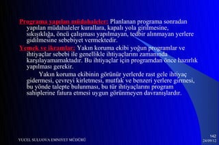 Programa yapılan müdahaleler: Planlanan programa sonradan
  yapılan müdahaleler kurallara, kapalı yola girilmesine,
  sıkışıklığa, öncü çalışması yapılmayan, tedbir alınmayan yerlere
  gidilmesine sebebiyet vermektedir.
Yemek ve ikramlar: Yakın koruma ekibi yoğun programlar ve
  ihtiyaçlar sebebi ile genellikle ihtiyaçlarını zamanında
  karşılayamamaktadır. Bu ihtiyaçlar için programdan önce hazırlık
  yapılması gerekir.
       Yakın koruma ekibinin görünür yerlerde rast gele ihtiyaç
  gidermesi, çevreyi kirletmesi, mutfak ve benzeri yerlere girmesi,
  bu yönde talepte bulunması, bu tür ihtiyaçlarını program
  sahiplerine fatura etmesi uygun görünmeyen davranışlardır.




                                                                          142
YUCEL SULUOVA EMNIYET MÜDÜRÜ                                          24/09/12
 