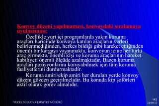 Konvoy düzeni yapılmaması, konvoydaki sıralamaya
  uyulmaması:
      Özellikle yurt içi programlarda yakın koruma
  araçları haricinde konvoya katılan araçların yerleri
  belirlenmediğinden, herkes bildiği gibi hareket ettiğinden
  önemli bir kargaşa yaşanmakta, konvoyun içine her türlü
  araç girmekte, önemli kişi ve koruma araçlarının hareket
  kabiliyeti önemli ölçüde azalmaktadır. Bazen koruma
  araçları pozisyonlarını koruyabilmek için tüm koruma
  faaliyetlerini durdurmaktadır.
      Koruma amiri/ekip amiri her durulan yerde konvoy
  düzeni gözden geçirilmelidir. Bu konuda kip şoförleri
  aktif olarak görev almalıdır.

                                                                   143
YUCEL SULUOVA EMNIYET MÜDÜRÜ                                   24/09/12
 