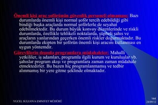 Önemli kişi araç şoförünün güvenlik personeli olmaması: Bazı
  durumlarda önemli kişi normal şoför tercih edebildiği gibi
  bindiği başka araçlarda normal şoförlerle de seyahat
  edebilmektedir. Bu durum büyük konvoy düzenlerinde ve riskli
  durumlarda, özellikle tehlikeli noktalarda, şüpheli şahıs ve
  araçların yanlarından geçerken önemli riskler doğurmaktadır. Bu
  durumlarda ekipten bir şoförün önemli kişi aracını kullanması en
  uygun yöntemdir.
Görevlilerin dışında programlara müdahaleler: Mahalli
  yetkililer, iş adamları, programla ilgili kurum ve kuruluşlar vb.
  şahıslar program akışı ve programlara zaman zaman müdahale
  etmektedirler. Bu bazen hiç programlanmamış ve tedbir
  alınmamış bir yere gitme şeklinde olmaktadır.




                                                                          144
YUCEL SULUOVA EMNIYET MÜDÜRÜ                                          24/09/12
 