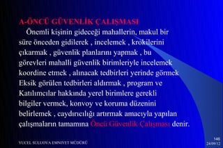 A-ÖNCÜ GÜVENLİK ÇALIŞMASI
   Önemli kişinin gideceği mahallerin, makul bir
süre önceden gidilerek , incelemek , krokilerini
çıkarmak , güvenlik planlarını yapmak , bu
görevleri mahalli güvenlik birimleriyle incelemek
koordine etmek , alınacak tedbirleri yerinde görmek
Eksik görülen tedbirleri aldırmak , program ve
Katılımcılar hakkında yerel birimlere gerekli
bilgiler vermek, konvoy ve koruma düzenini
belirlemek , caydırıcılığı artırmak amacıyla yapılan
çalışmaların tamamına Öncü Güvenlik Çalışması denir.
                                                           146
YUCEL SULUOVA EMNIYET MÜDÜRÜ                           24/09/12
 
