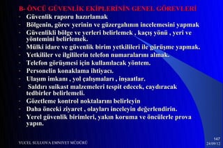 B- ÖNCÜ GÜVENLİK EKİPLERİNİN GENEL GÖREVLERİ
- Güvenlik raporu hazırlamak
- Bölgenin, görev yerinin ve güzergahının incelemesini yapmak
- Güvenlikli bölge ve yerleri belirlemek , kaçış yönü , yeri ve
   yöntemini belirlemek.
- Mülki idare ve güvenlik birim yetkilileri ile görüşme yapmak.
- Yetkililer ve ilgililerin telefon numaralarını almak.
- Telefon görüşmesi için kullanılacak yöntem.
- Personelin konaklama ihtiyacı.
- Ulaşım imkanı , yol çalışmaları , inşaatlar.
-   Saldırı suikast malzemeleri tespit edecek, caydıracak
   tedbirler belirlemeli.
- Gözetleme kontrol noktalarını belirleyin
- Daha önceki ziyaret , olayları inceleyin değerlendirin.
- Yerel güvenlik birimleri, yakın koruma ve öncülerle prova
   yapın.

                                                                      147
YUCEL SULUOVA EMNIYET MÜDÜRÜ                                      24/09/12
 