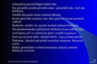 -   Çalışanların güvenirliliğini tetkik edin.
-   Her güvenlik yerinde güvenlik odası , güvenlikli oda , özel oda
    belirleyin.
-   Günlük ihtiyaçları temin yerlerini öğrenin.
-   Resmi görevliler caydırıcı olur. Bazı görevleri resmi personele
    yaptırın.
-   Hediyeler , koliler vb. eşyaları kontrol yöntemi belirleyin.
-   Havalandırmalardan gelebilecek tehlikelere karşı tedbirli olun.
-   Acil kaçma yeri ve yolunu her görev yerinde uygulayın.
-   Konvoyu koruma şekli , dönüşü belirle , kaçış yolunu planla.
-   Platformu , kürsüyü güvenlikli mesafede oluşturun. Bariyerle
    ayırın.
-   Halkın, protokolün ve öncü korumanın yürüyüş yerlerini
    belirleyin ve ayırın.


                                                                          148
YUCEL SULUOVA EMNIYET MÜDÜRÜ                                          24/09/12
 