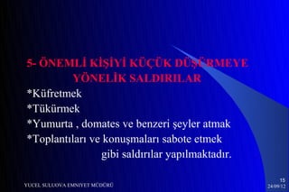5- ÖNEMLİ KİŞİYİ KÜÇÜK DÜŞÜRMEYE
         YÖNELİK SALDIRILAR
*Küfretmek
*Tükürmek
*Yumurta , domates ve benzeri şeyler atmak
*Toplantıları ve konuşmaları sabote etmek
                gibi saldırılar yapılmaktadır.

                                                      15
YUCEL SULUOVA EMNIYET MÜDÜRÜ                     24/09/12
 