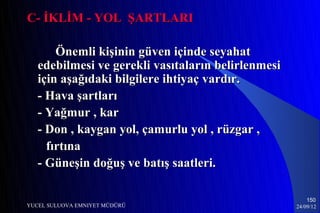 C- İKLİM - YOL ŞARTLARI

       Önemli kişinin güven içinde seyahat
   edebilmesi ve gerekli vasıtaların belirlenmesi
   için aşağıdaki bilgilere ihtiyaç vardır.
   - Hava şartları
   - Yağmur , kar
   - Don , kaygan yol, çamurlu yol , rüzgar ,
     fırtına
   - Güneşin doğuş ve batış saatleri.

                                                        150
YUCEL SULUOVA EMNIYET MÜDÜRÜ                        24/09/12
 