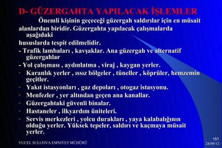D- GÜZERGAHTA YAPILACAK İŞLEMLER
        Önemli kişinin geçeceği güzergah saldırılar için en müsait
alanlardan biridir. Güzergahta yapılacak çalışmalarda
   aşağıdaki
hususlarda tespit edilmelidir.
- Trafik lambaları , kavşaklar. Ana güzergah ve alternatif
   güzergahlar
- Yol çalışması , aydınlatma , viraj , kaygan yerler.
- Karanlık yerler , ıssız bölgeler , tüneller , köprüler, hemzemin
   geçitler.
- Yakıt istasyonları , gaz depoları , otogaz istasyonu.
- Menfezler , yer altından geçen ana kanallar.
- Güzergahtaki güvenli binalar.
- Hastaneler , ilkyardım üniteleri.
- Servis merkezleri , yolcu durakları , yaya kalabalığının
   olduğu yerler. Yüksek tepeler, saldırı ve kaçmaya müsait
   yerler.
                                                                         151
YUCEL SULUOVA EMNIYET MÜDÜRÜ                                         24/09/12
 