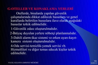 G-OTELLER VE KONAKLAMA YERLERİ
      Otellerde, binalarda yapılan güvenlik
  çalışmalarında dikkat edilecek hususlara ve genel
  kurallarda belirtilen hususlara ilave olarak aşağıdaki
  hususlar tetkik edilmelidir.
  1-Güvenlik odası oluşturulmalıdır.
 2-İhtiyaç duyulan yerlere nöbetçi planlanmalıdır.
  3-Dahili alarm-ikaz sistemi ve erken uyarı-kayıt-
  kamera sistemi oluşturulmalıdır.
  4-Oda servisi-temizlik-yemek servisi vb.
  Hizmetlileri ve diğer temas edecek kişiler tetkik
  edilmelidir.

                                                               153
YUCEL SULUOVA EMNIYET MÜDÜRÜ                               24/09/12
 