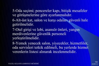 5-Oda seçimi; pencereler kapı, bitişik mesafeler
   ve görüşmelerine göre ayarlanmalıdır.
   6-Alt-üst kat, salon ve karşı odaları güvenli hale
   getirilmelidir.
   7-Otel girişi ve lobi, asansör önleri, yangın
   merdivenlerine güvenlik personeli
   yerleştirilmelidir.
   8-Yemek yenecek salon, yiyecekler, hizmetliler,
   oda servisleri tetkik edilmeli, bu yerlerde hizmet
   verenlerin listesi alınarak incelenmelidir.

                                                            154
YUCEL SULUOVA EMNIYET MÜDÜRÜ                            24/09/12
 