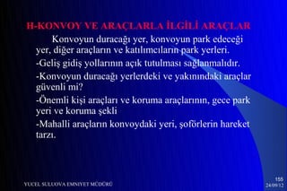 H-KONVOY VE ARAÇLARLA İLGİLİ ARAÇLAR
      Konvoyun duracağı yer, konvoyun park edeceği
  yer, diğer araçların ve katılımcıların park yerleri.
  -Geliş gidiş yollarının açık tutulması sağlanmalıdır.
  -Konvoyun duracağı yerlerdeki ve yakınındaki araçlar
  güvenli mi?
  -Önemli kişi araçları ve koruma araçlarının, gece park
  yeri ve koruma şekli
  -Mahalli araçların konvoydaki yeri, şoförlerin hareket
  tarzı.



                                                               155
YUCEL SULUOVA EMNIYET MÜDÜRÜ                               24/09/12
 