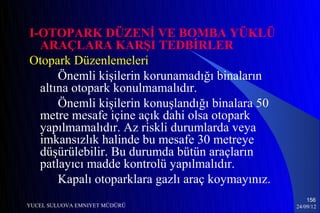 I-OTOPARK DÜZENİ VE BOMBA YÜKLÜ
  ARAÇLARA KARŞI TEDBİRLER
Otopark Düzenlemeleri
      Önemli kişilerin korunamadığı binaların
  altına otopark konulmamalıdır.
      Önemli kişilerin konuşlandığı binalara 50
  metre mesafe içine açık dahi olsa otopark
  yapılmamalıdır. Az riskli durumlarda veya
  imkansızlık halinde bu mesafe 30 metreye
  düşürülebilir. Bu durumda bütün araçların
  patlayıcı madde kontrolü yapılmalıdır.
      Kapalı otoparklara gazlı araç koymayınız.
                                                      156
YUCEL SULUOVA EMNIYET MÜDÜRÜ                      24/09/12
 
