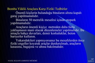 Bomba Yüklü Araçlara Karşı Fiziki Tedbirler
       Önemli kişilerin bulunduğu binaların altına kapalı
  garaj yapılmamalıdır.
       Binaların 50 metrelik mesafesi içinde otopark
  yapılmamalıdır.
       Araçların önemli kişiye metreden daha fazla
  yaklaşmasın mani olacak düzenlemeler yapılmalıdır. Bu
  amaçla bahçe duvarları, demir korkuluklar, beton
  bariyerler kullanın.
       Yukarıdakileri yapmıyorsanız bu mesafelerden önce
  fiziki engeller koyarak araçlar durdurulmalı, araçların
  kasasına, bagajına ve altına bakılmalıdır.


                                                                157
YUCEL SULUOVA EMNIYET MÜDÜRÜ                                24/09/12
 