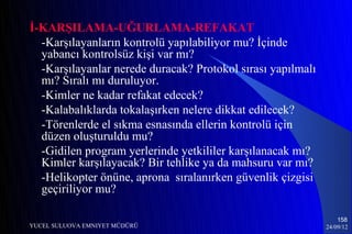 İ-KARŞILAMA-UĞURLAMA-REFAKAT
  -Karşılayanların kontrolü yapılabiliyor mu? İçinde
  yabancı kontrolsüz kişi var mı?
  -Karşılayanlar nerede duracak? Protokol sırası yapılmalı
  mı? Sıralı mı duruluyor.
  -Kimler ne kadar refakat edecek?
  -Kalabalıklarda tokalaşırken nelere dikkat edilecek?
  -Törenlerde el sıkma esnasında ellerin kontrolü için
  düzen oluşturuldu mu?
  -Gidilen program yerlerinde yetkililer karşılanacak mı?
  Kimler karşılayacak? Bir tehlike ya da mahsuru var mı?
  -Helikopter önüne, aprona sıralanırken güvenlik çizgisi
  geçiriliyor mu?

                                                                 158
YUCEL SULUOVA EMNIYET MÜDÜRÜ                                 24/09/12
 