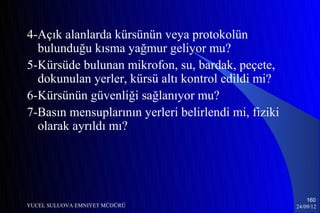 4-Açık alanlarda kürsünün veya protokolün
  bulunduğu kısma yağmur geliyor mu?
5-Kürsüde bulunan mikrofon, su, bardak, peçete,
  dokunulan yerler, kürsü altı kontrol edildi mi?
6-Kürsünün güvenliği sağlanıyor mu?
7-Basın mensuplarının yerleri belirlendi mi, fiziki
  olarak ayrıldı mı?




                                                          160
YUCEL SULUOVA EMNIYET MÜDÜRÜ                          24/09/12
 