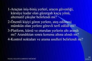 1-Araçtan iniş-biniş yerleri, aracın güvenliği,
  kürsüye kadar olan güzergah kaçış yönü,
  alternatif çıkışlar belirlendi mi?
2-Önemli kişiyi gören yerlere, ateş edilmesi
  mümkün olan yerlere görevli terfi edildi mi?
3-Platform, kürsü ve oturulan yerlerin altı arandı
  mı? Arandıktan sonra koruma altına alındı mı?
4-Kontrol noktaları ve arama usulleri belirlendi mi?



                                                           161
YUCEL SULUOVA EMNIYET MÜDÜRÜ                           24/09/12
 