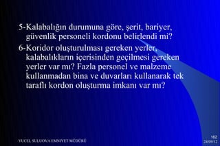 5-Kalabalığın durumuna göre, şerit, bariyer,
  güvenlik personeli kordonu belirlendi mi?
6-Koridor oluşturulması gereken yerler,
  kalabalıkların içerisinden geçilmesi gereken
  yerler var mı? Fazla personel ve malzeme
  kullanmadan bina ve duvarları kullanarak tek
  taraflı kordon oluşturma imkanı var mı?




                                                     162
YUCEL SULUOVA EMNIYET MÜDÜRÜ                     24/09/12
 