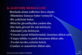 K-ALIŞVERİŞ MERKEZLERİ
  Binalarda alınan tedbirlere ilave olarak;
  -Mümkünse kimseye haber vermeyin.
  -Bir yetkilisini bulun.
  -Bilen bir güvenlikçiden yardım alın.
  -Her katta güvenli bir oda belirleyin.
  -Alternatif yolu belirleyin.
  -Yiyecek-içecek bölümlerindeki ikramlara dikkat edin.
  -Yangın tehlike ve panik durumuna dikkat edin.
  -Tuvalet-lavoba yerlerini belirle.
  -Camlara ve asansörlere dikkat edin.
                                                              163
YUCEL SULUOVA EMNIYET MÜDÜRÜ                              24/09/12
 