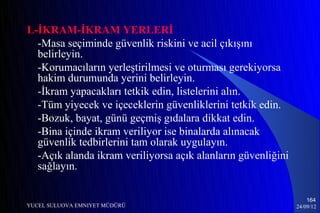 L-İKRAM-İKRAM YERLERİ
  -Masa seçiminde güvenlik riskini ve acil çıkışını
  belirleyin.
  -Korumacıların yerleştirilmesi ve oturması gerekiyorsa
  hakim durumunda yerini belirleyin.
  -İkram yapacakları tetkik edin, listelerini alın.
  -Tüm yiyecek ve içeceklerin güvenliklerini tetkik edin.
  -Bozuk, bayat, günü geçmiş gıdalara dikkat edin.
  -Bina içinde ikram veriliyor ise binalarda alınacak
  güvenlik tedbirlerini tam olarak uygulayın.
  -Açık alanda ikram veriliyorsa açık alanların güvenliğini
  sağlayın.

                                                                  164
YUCEL SULUOVA EMNIYET MÜDÜRÜ                                  24/09/12
 