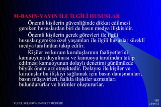 M-BASIN-YAYIN İLE İLGİLİ HUSUSLAR
     Önemli kişilerin güvenliğinde dikkat edilmesi
 gereken hususlardan biri de basın medya ilişkisidir.
     Önemli kişilerin gerek görevleri ile ilgili
 hususlar,gerekse özel yaşamları ile ilgili hususlar sürekli
 medya tarafından takip edilir.
     Kişiler ve kurum kuruluşlarının faaliyetlerini
 kamuoyuna duyulması ve kamuoyu tarafından takip
 edilmesi kamuoyunun dolaylı denetimi günümüzde
 büyük önem arz etmektedir. Dolayısı ile kişiler ve
 kuruluşlar bu ilişkiyi sağlamak için basın danışmanları,
 basın müşavirleri, halkla ilişkiler uzmanları
 bulundururlar ve birimler oluştururlar.

                                                                   165
YUCEL SULUOVA EMNIYET MÜDÜRÜ                                   24/09/12
 