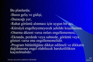 Bu planlarda;
  -Basın geliş ve gidişi,
  -Duracağı yer,
  -Rahat görüntü alınması için uygun bir açı,
  -Kürsüyü engelleyemeyecek şekilde koşullanma,
  -Oturma düzeni varsa onları engellememesi,
  -Ekranda, perdede veya sahnede, görüntü veya
  gösteri varsa onu engellememelidir.
  -Program bütünlüğüne dikkat edilmeli ve dikkatin
  dağılmasına engel olabilecek hareketlilikten
  kaçınılmalıdır.
                                                         167
YUCEL SULUOVA EMNIYET MÜDÜRÜ                         24/09/12
 