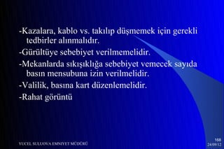 -Kazalara, kablo vs. takılıp düşmemek için gerekli
  tedbirler alınmalıdır.
-Gürültüye sebebiyet verilmemelidir.
-Mekanlarda sıkışıklığa sebebiyet vemecek sayıda
  basın mensubuna izin verilmelidir.
-Valilik, basına kart düzenlemelidir.
-Rahat görüntü



                                                         168
YUCEL SULUOVA EMNIYET MÜDÜRÜ                         24/09/12
 