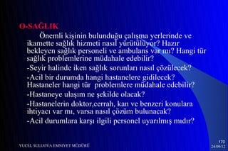 O-SAĞLIK
       Önemli kişinin bulunduğu çalışma yerlerinde ve
  ikamette sağlık hizmeti nasıl yürütülüyor? Hazır
  bekleyen sağlık personeli ve ambulans var mı? Hangi tür
  sağlık problemlerine müdahale edebilir?
  -Seyir halinde iken sağlık sorunları nasıl çözülecek?
  -Acil bir durumda hangi hastanelere gidilecek?
  Hastaneler hangi tür problemlere müdahale edebilir?
  -Hastaneye ulaşım ne şekilde olacak?
  -Hastanelerin doktor,cerrah, kan ve benzeri konulara
  ihtiyacı var mı, varsa nasıl çözüm bulunacak?
  -Acil durumlara karşı ilgili personel uyarılmış mıdır?

                                                                170
YUCEL SULUOVA EMNIYET MÜDÜRÜ                                24/09/12
 