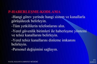 P-HABERLEŞME-KODLAMA
  -Hangi görev yerinde hangi sistem ve kanallarla
  görüşülecek belirleyin.
  -Tüm yetkililerin telefonlarını alın.
  -Yerel güvenlik birimleri ile haberleşme yöntemi
  ve telsiz kanallarını belirleyin.
  -Yerel telsiz kanallarını dinleme imkanını
  belirleyin.
  -Personel değişimini sağlayın.

                                                         171
YUCEL SULUOVA EMNIYET MÜDÜRÜ                         24/09/12
 