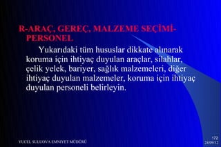 R-ARAÇ, GEREÇ, MALZEME SEÇİMİ-
 PERSONEL
     Yukarıdaki tüm hususlar dikkate alınarak
 koruma için ihtiyaç duyulan araçlar, silahlar,
 çelik yelek, bariyer, sağlık malzemeleri, diğer
 ihtiyaç duyulan malzemeler, koruma için ihtiyaç
 duyulan personeli belirleyin.




                                                       172
YUCEL SULUOVA EMNIYET MÜDÜRÜ                       24/09/12
 