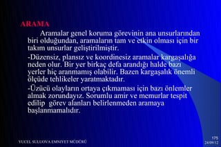 ARAMA
      Aramalar genel koruma görevinin ana unsurlarından
 biri olduğundan, aramaların tam ve etkin olması için bir
 takım unsurlar geliştirilmiştir.
 -Düzensiz, plansız ve koordinesiz aramalar kargaşalığa
 neden olur. Bir yer birkaç defa arandığı halde bazı
 yerler hiç aranmamış olabilir. Bazen kargaşalık önemli
 ölçüde tehlikeler yaratmaktadır.
 -Üzücü olayların ortaya çıkmaması için bazı önlemler
 almak zorundayız. Sorumlu amir ve memurlar tespit
 edilip görev alanları belirlenmeden aramaya
 başlanmamalıdır.


                                                                175
YUCEL SULUOVA EMNIYET MÜDÜRÜ                                24/09/12
 