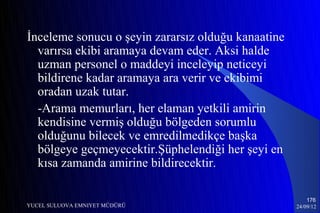 İnceleme sonucu o şeyin zararsız olduğu kanaatine
  varırsa ekibi aramaya devam eder. Aksi halde
  uzman personel o maddeyi inceleyip neticeyi
  bildirene kadar aramaya ara verir ve ekibimi
  oradan uzak tutar.
  -Arama memurları, her elaman yetkili amirin
  kendisine vermiş olduğu bölgeden sorumlu
  olduğunu bilecek ve emredilmedikçe başka
  bölgeye geçmeyecektir.Şüphelendiği her şeyi en
  kısa zamanda amirine bildirecektir.

                                                        176
YUCEL SULUOVA EMNIYET MÜDÜRÜ                        24/09/12
 