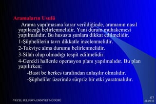 Aramaların Usulü
   Arama yapılmasına karar verildiğinde, aramanın nasıl
  yapılacağı belirlenmelidir. Yani durum muhakemesi
  yapılmalıdır. Bu hususta şunlara dikkat edilmelidir.
  1-Şüphelilerin tavrı dikkatle incelenmelidir.
  2-Takviye alma durumu belirlenmelidir.
  3-Silah olup olmadığı tespit edilmelidir.
  4-Gerekli hallerde operasyon planı yapılmalıdır. Bu plan
  yapılırken;
      -Basit be herkes tarafından anlaşılır olmalıdır.
      -Şüpheliler üzerinde sürpriz bir etki yaratmalıdır.


                                                                 177
YUCEL SULUOVA EMNIYET MÜDÜRÜ                                 24/09/12
 