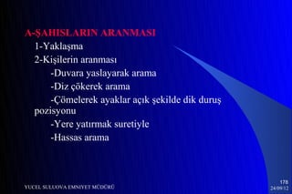A-ŞAHISLARIN ARANMASI
  1-Yaklaşma
  2-Kişilerin aranması
      -Duvara yaslayarak arama
      -Diz çökerek arama
      -Çömelerek ayaklar açık şekilde dik duruş
  pozisyonu
      -Yere yatırmak suretiyle
      -Hassas arama



                                                      178
YUCEL SULUOVA EMNIYET MÜDÜRÜ                      24/09/12
 