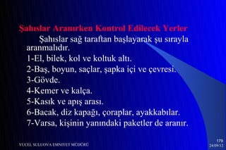 Şahıslar Aranırken Kontrol Edilecek Yerler
     Şahıslar sağ taraftan başlayarak şu sırayla
  aranmalıdır.
  1-El, bilek, kol ve koltuk altı.
  2-Baş, boyun, saçlar, şapka içi ve çevresi.
  3-Gövde.
  4-Kemer ve kalça.
  5-Kasık ve apış arası.
  6-Bacak, diz kapağı, çoraplar, ayakkabılar.
  7-Varsa, kişinin yanındaki paketler de aranır.
                                                       179
YUCEL SULUOVA EMNIYET MÜDÜRÜ                       24/09/12
 