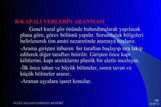 B-KAPALI YERLERİN ARANMASI
       Genel kural göz önünde bulundurularak yapılacak
  plana göre, görev bölümü yapılır. Sorumluluk bölgeleri
  belirlenerek tim amiri nezaretinde aramaya başlanır.
  -Arama girişten itibaren bir taraftan başlayıp sıra takip
  edilerek diğer tarafları bitirilir. Girişten önce kapı
  kilitlerini, kapı aralıklarını plastik bir aletle inceleyin.
  -İlk önce taban ve büyük bölmeler, sonra tavan ve
  küçük bölmeler aranır.
  -Aranan eşyalara işaret konulur.


                                                                     180
YUCEL SULUOVA EMNIYET MÜDÜRÜ                                     24/09/12
 