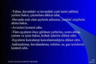 -Taban, duvardaki ve tavandaki yeni tamir edilmiş
   yerlere bakın, çıkıntılara dikkat edin.
   -Duvarda asılı olan şeylerin arkasına, yerdeki sergilerin
   altına bakın.
   -Avizeleri kontrol edin.
   -Tüm eşyaların önce görünen yerlerine, sonra altına,
   yanına ve içine bakın, koltuk içlerine dikkat edin.
   -Eşyaların kurcalanıp kurcalanmadığına dikkat edin.
   -Işıklandırma, havalandırma, telefon, su, gaz tesislerini
   kontrol edin.


                                                                   181
YUCEL SULUOVA EMNIYET MÜDÜRÜ                                   24/09/12
 