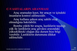 C-VASITALARIN ARANMASI
     Araç aramadan kasıt, bir aracın ve içindeki
 insanların kontrol edilmesidir.
     Araç kullana şahsın araç sahibi olup
 olmadığına bakılabilir.
     Bomba yüklü bir araçta, lastiklerin taşıdığı
 yük ile lastiklerin araç gövdesi arasındaki
 yükseklikteki olağan dışı durum bize bilgi
 verebilir. Lastiklerin durumuna dikkat
 edilmelidir.


                                                        183
YUCEL SULUOVA EMNIYET MÜDÜRÜ                        24/09/12
 