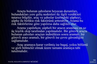 Araçta bulunan şahısların heyecan durumları,
   bulundukları yere geliş nedenleri ile ilgili verdikleri
   tutarsız bilgiler, araç ve şahıslar üzerindeki şüpheyi,
   şüphe ile birlikte risk faktörünü arttırabilir. Arama bu
   risk faktörlerine göre yapılırsa daha sağlıklı olur.
       Arama yapılırken; şüpheli bir aracın aranması en az
   üç kişilik ekip tarafından yapılmalıdır. Bir görevli araçta
   bulunan şahısları araçtan indirdikten sonra aramalı, bir
   görevli aracı aramalı, bir görevli ise çevre güvenliğini
   sağlamalıdır.
       Araç aramaya karar verilmiş ise bagaj, yolcu bölümü
   ve gizli bölmeler olmak üzere tamamı aramaya tabi
   tutulmalıdır.

                                                                     184
YUCEL SULUOVA EMNIYET MÜDÜRÜ                                     24/09/12
 