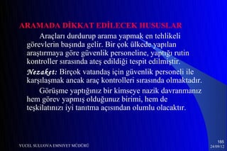 ARAMADA DİKKAT EDİLECEK HUSUSLAR
     Araçları durdurup arama yapmak en tehlikeli
 görevlerin başında gelir. Bir çok ülkede yapılan
 araştırmaya göre güvenlik personeline, yaptığı rutin
 kontroller sırasında ateş edildiği tespit edilmiştir.
 Nezaket: Birçok vatandaş için güvenlik personeli ile
 karşılaşmak ancak araç kontrolleri sırasında olmaktadır.
     Görüşme yaptığınız bir kimseye nazik davranmanız
 hem görev yapmış olduğunuz birimi, hem de
 teşkilatınızı iyi tanıtma açısından olumlu olacaktır.



                                                                185
YUCEL SULUOVA EMNIYET MÜDÜRÜ                                24/09/12
 