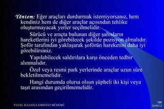 Yöntem: Eğer araçları durdurmak istemiyorsanız, hem
  kendiniz hem de diğer araçlar açısından tehlike
  oluşturmayacak yerler seçilmelidir.
       Sürücü ve araçta bulunan diğer şahısların
  hareketlerini iyi görebilecek şekilde pozisyon almalıdır.
  Şoför tarafından yaklaşarak şoförün hareketini daha iyi
  görebilirsiniz.
       Yapılabilecek saldırılara karşı önceden tedbir
  alınmalıdır.
       Özel veya resmi park yerlerinde araçlar uzun süre
  bekletilmemelidir.
       Hangi durumda olursa olsun şüpheli iki kişi veya
  taşıt arasından geçirilmemelidir.

                                                                  186
YUCEL SULUOVA EMNIYET MÜDÜRÜ                                  24/09/12
 