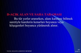 D-AÇIK ALAN VE SAHA TARAMASI
    Bu tür yerler aranırken, alanı karelere bölmek
 suretiyle karelerin kenarları boyunca veya
 köşegenleri boyunca yürünerek alınır.




                                                         187
YUCEL SULUOVA EMNIYET MÜDÜRÜ                         24/09/12
 