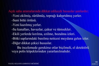 Açık saha aramalarında dikkat edilecek hususlar şunlardır;
  -Yeni ekilmiş, sürülmüş, toprağı kabartılmış yerler.
  -Suni bitki örtüsü.
  -Yeni kazılmış yerler.
  -Su kanalları, havuzlar, çukur ve tümsekler.
  -Ekili yerlerde kırılma, ezilme, bozulma izleri.
  -Bitki saplarındaki basılma neticesi meydana gelen izler.
  -Diğer dikkat çekici hususlar.
      Bu incelemede gerekirse otlar biçilmeli, el detektörü
  veya polis köpeklerinden yararlanılmalıdır.

                                                                  188
YUCEL SULUOVA EMNIYET MÜDÜRÜ                                  24/09/12
 